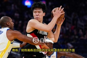 比卢普斯：中锋能大声交流沟通是非常重要的，杨瀚森在这方面还有很长的路要走！